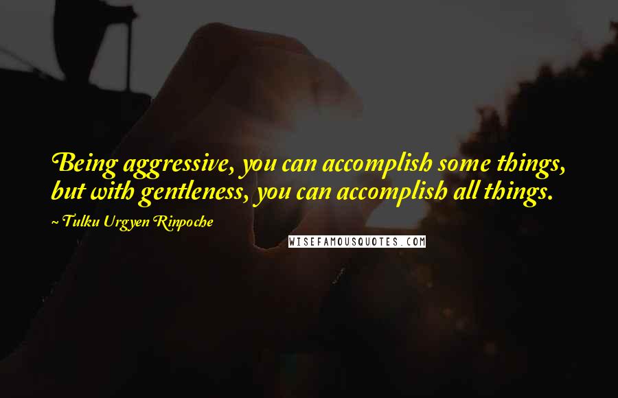 Tulku Urgyen Rinpoche Quotes: Being aggressive, you can accomplish some things, but with gentleness, you can accomplish all things.