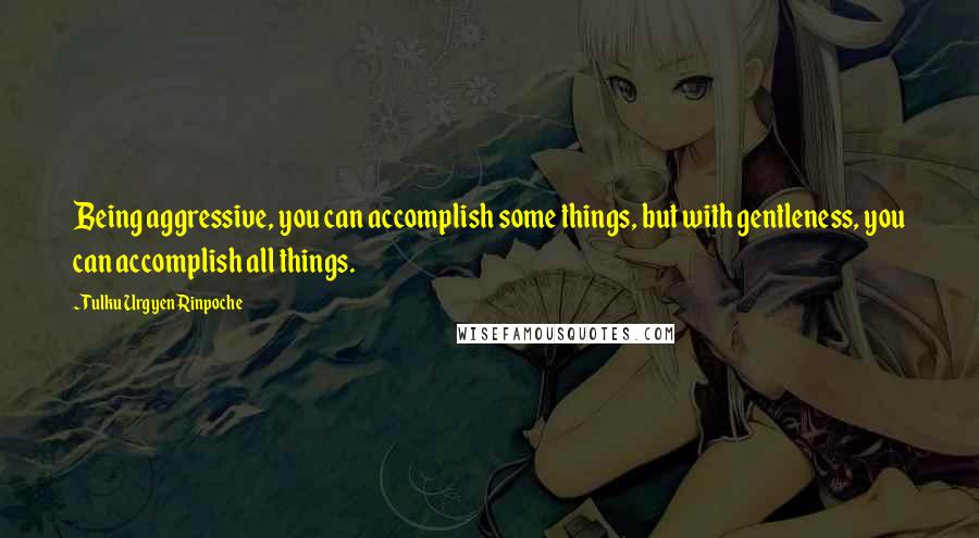 Tulku Urgyen Rinpoche Quotes: Being aggressive, you can accomplish some things, but with gentleness, you can accomplish all things.