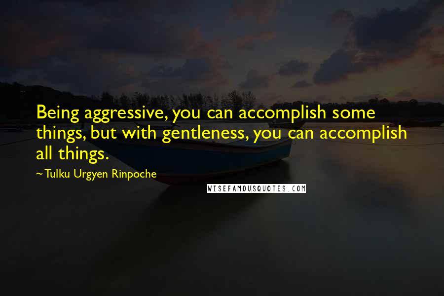 Tulku Urgyen Rinpoche Quotes: Being aggressive, you can accomplish some things, but with gentleness, you can accomplish all things.