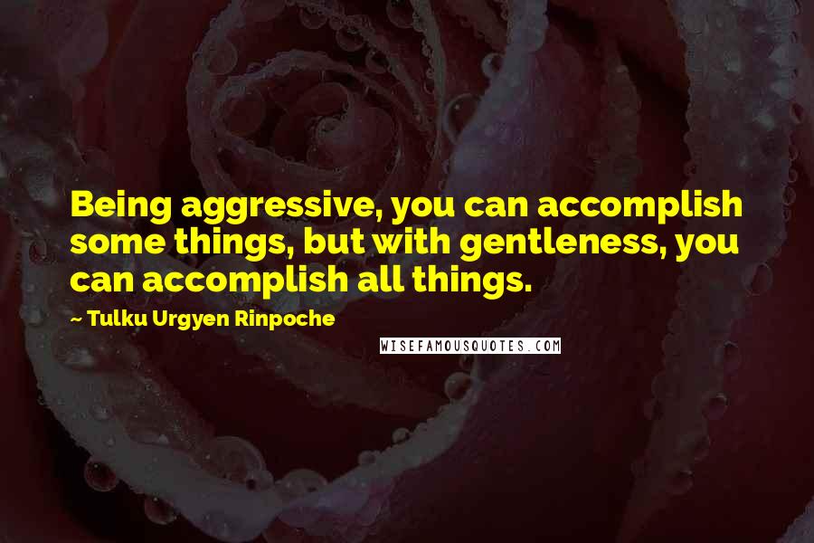 Tulku Urgyen Rinpoche Quotes: Being aggressive, you can accomplish some things, but with gentleness, you can accomplish all things.