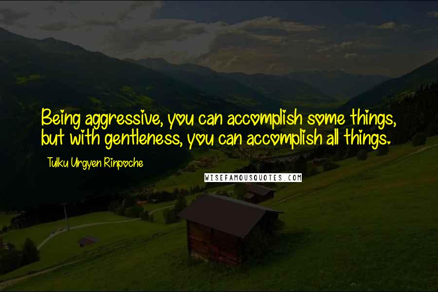 Tulku Urgyen Rinpoche Quotes: Being aggressive, you can accomplish some things, but with gentleness, you can accomplish all things.