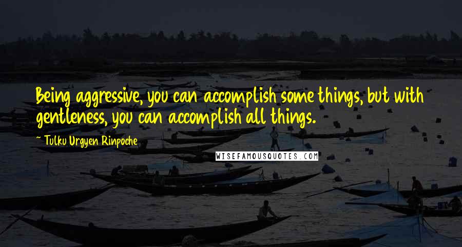 Tulku Urgyen Rinpoche Quotes: Being aggressive, you can accomplish some things, but with gentleness, you can accomplish all things.