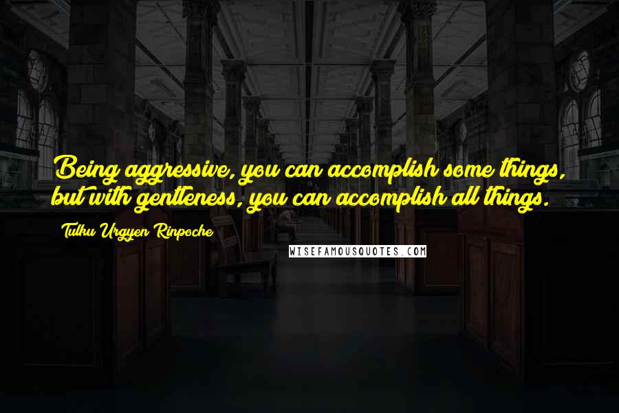 Tulku Urgyen Rinpoche Quotes: Being aggressive, you can accomplish some things, but with gentleness, you can accomplish all things.