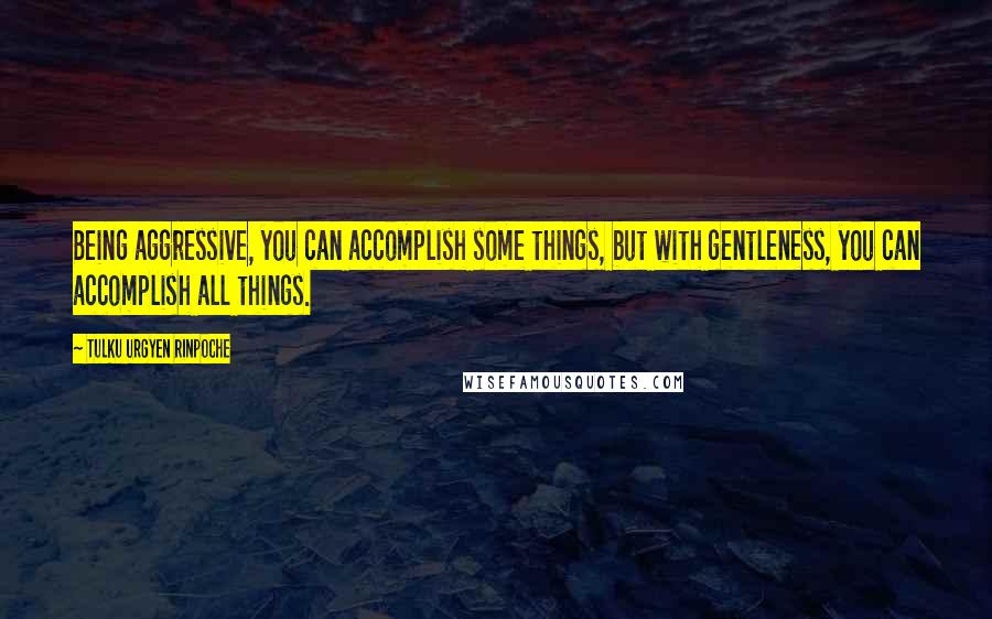 Tulku Urgyen Rinpoche Quotes: Being aggressive, you can accomplish some things, but with gentleness, you can accomplish all things.