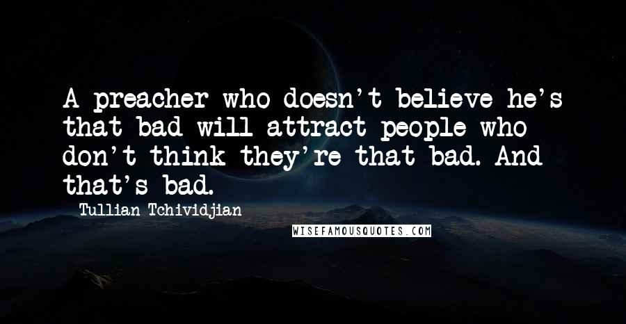 Tullian Tchividjian Quotes: A preacher who doesn't believe he's that bad will attract people who don't think they're that bad. And that's bad.