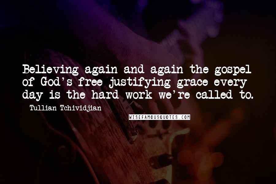 Tullian Tchividjian Quotes: Believing again and again the gospel of God's free justifying grace every day is the hard work we're called to.