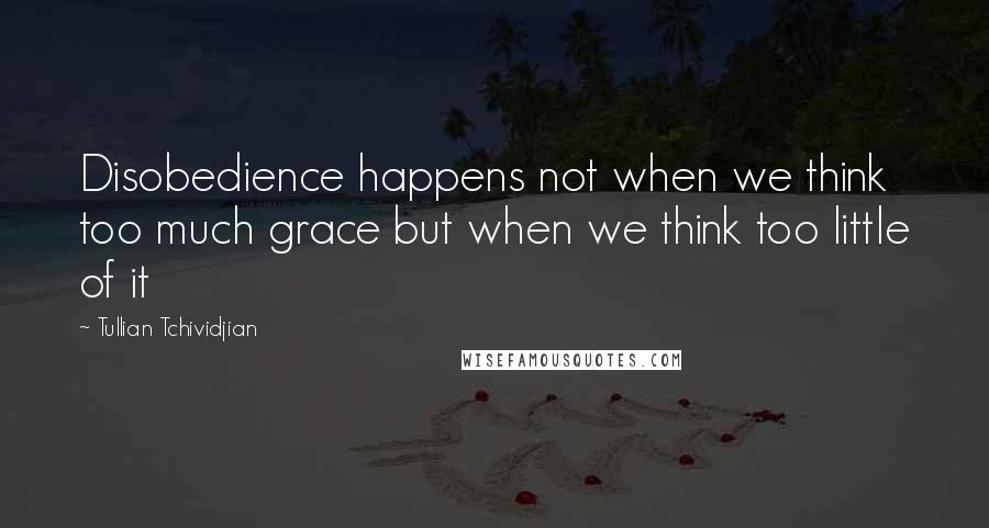 Tullian Tchividjian Quotes: Disobedience happens not when we think too much grace but when we think too little of it