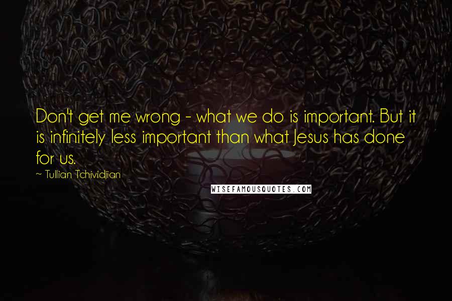 Tullian Tchividjian Quotes: Don't get me wrong - what we do is important. But it is infinitely less important than what Jesus has done for us.