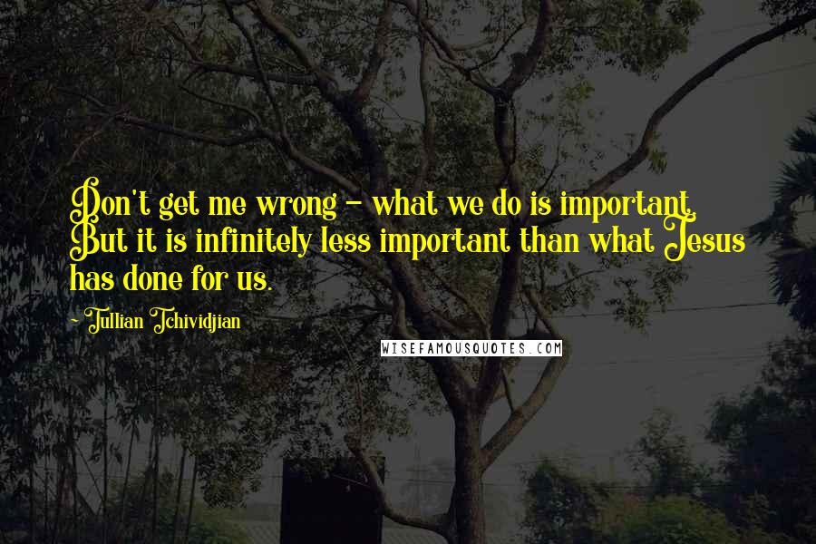 Tullian Tchividjian Quotes: Don't get me wrong - what we do is important. But it is infinitely less important than what Jesus has done for us.