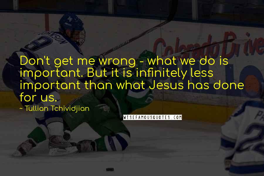 Tullian Tchividjian Quotes: Don't get me wrong - what we do is important. But it is infinitely less important than what Jesus has done for us.