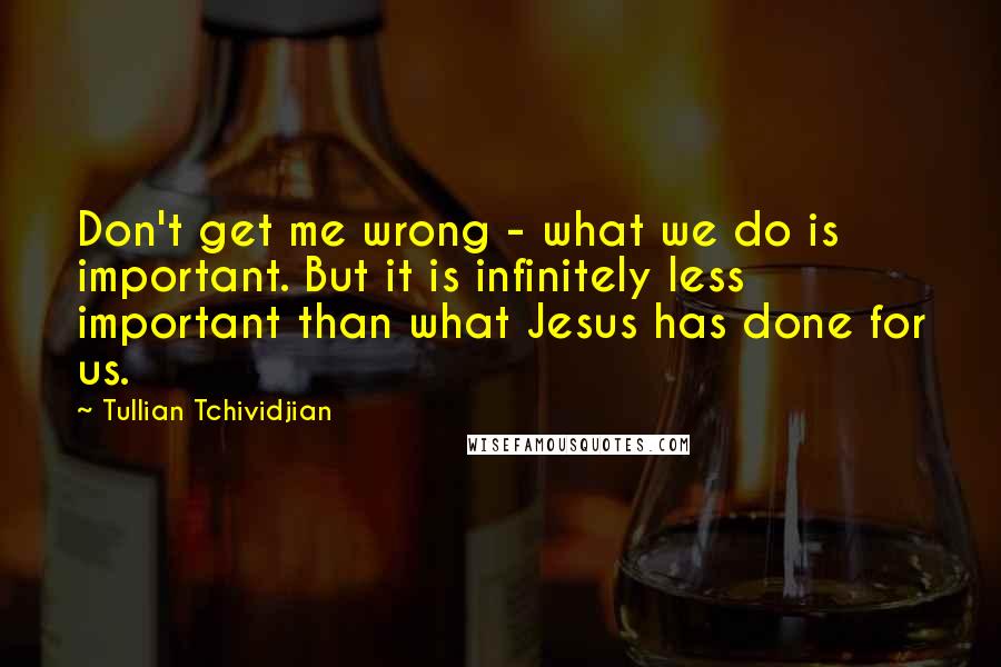 Tullian Tchividjian Quotes: Don't get me wrong - what we do is important. But it is infinitely less important than what Jesus has done for us.
