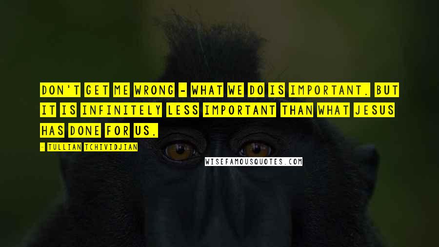 Tullian Tchividjian Quotes: Don't get me wrong - what we do is important. But it is infinitely less important than what Jesus has done for us.