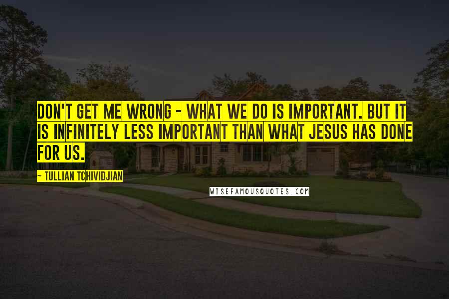 Tullian Tchividjian Quotes: Don't get me wrong - what we do is important. But it is infinitely less important than what Jesus has done for us.