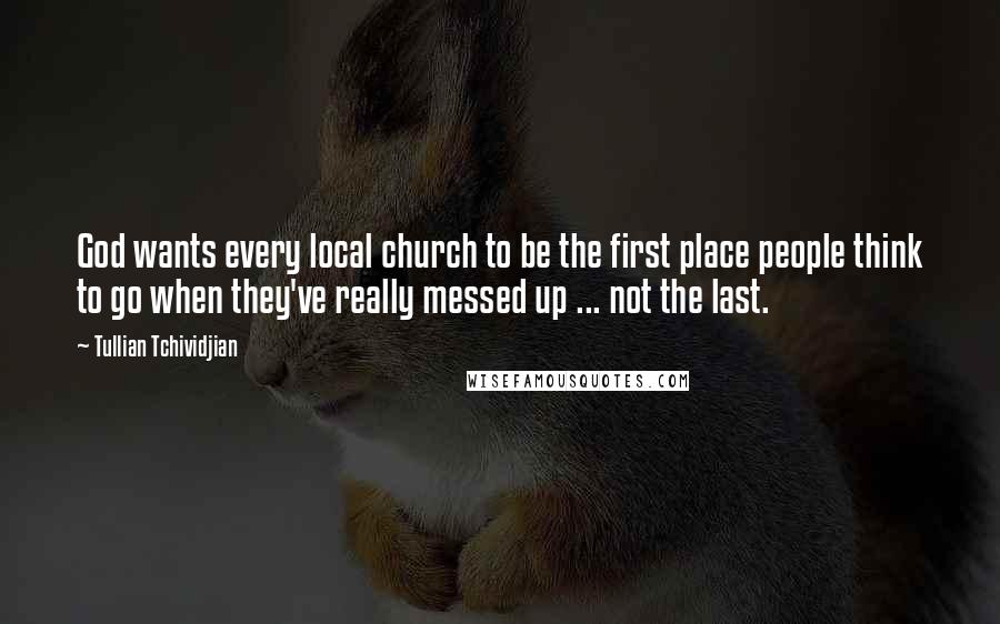 Tullian Tchividjian Quotes: God wants every local church to be the first place people think to go when they've really messed up ... not the last.