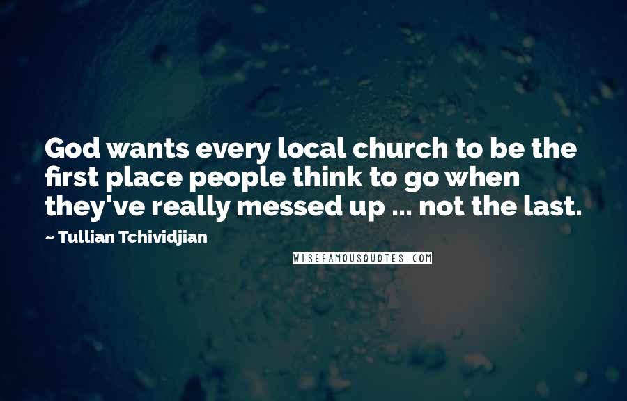 Tullian Tchividjian Quotes: God wants every local church to be the first place people think to go when they've really messed up ... not the last.