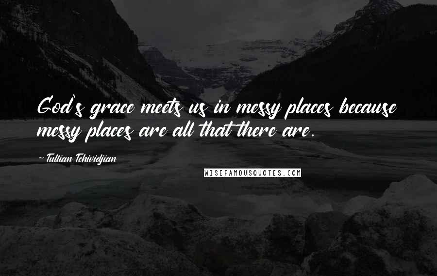 Tullian Tchividjian Quotes: God's grace meets us in messy places because messy places are all that there are.