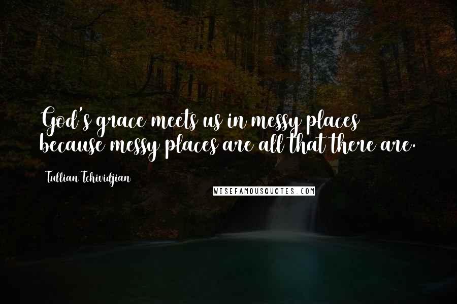 Tullian Tchividjian Quotes: God's grace meets us in messy places because messy places are all that there are.