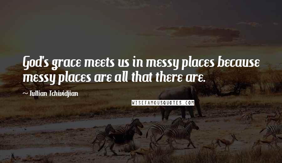 Tullian Tchividjian Quotes: God's grace meets us in messy places because messy places are all that there are.