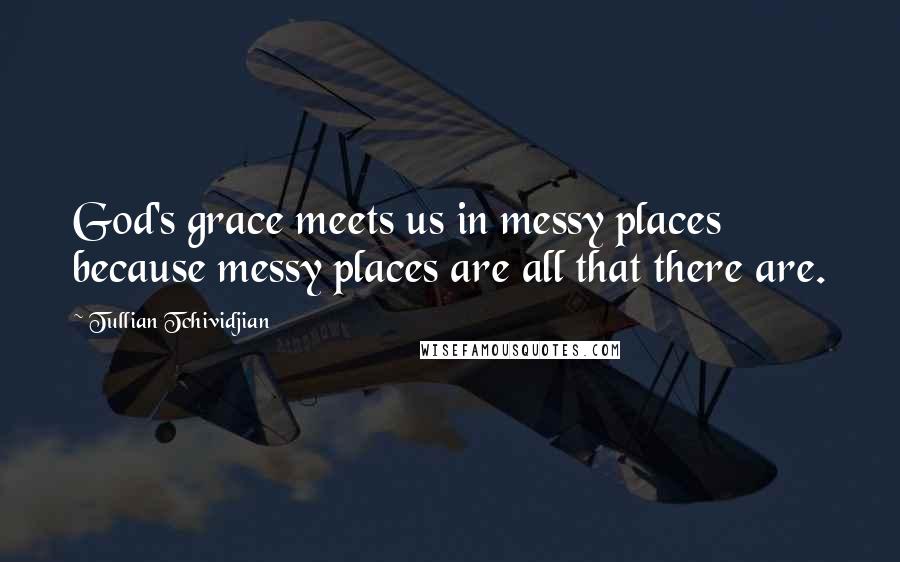 Tullian Tchividjian Quotes: God's grace meets us in messy places because messy places are all that there are.