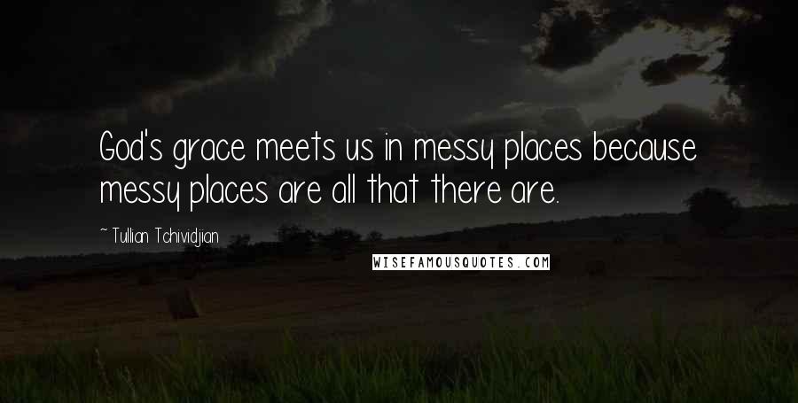 Tullian Tchividjian Quotes: God's grace meets us in messy places because messy places are all that there are.