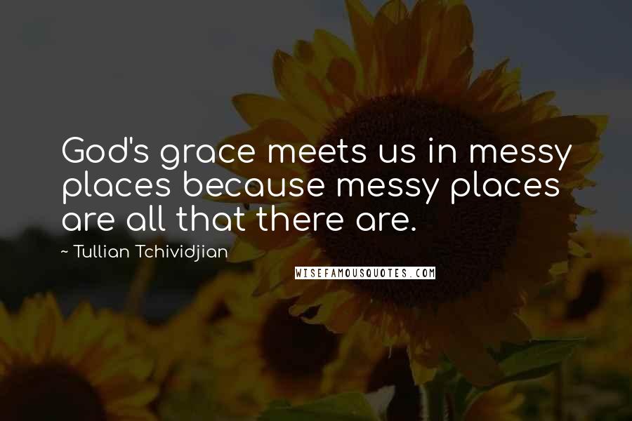 Tullian Tchividjian Quotes: God's grace meets us in messy places because messy places are all that there are.