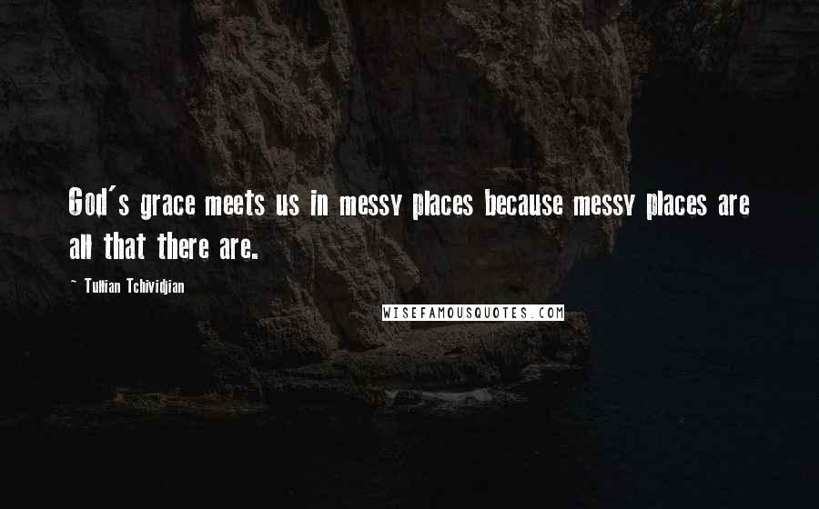 Tullian Tchividjian Quotes: God's grace meets us in messy places because messy places are all that there are.