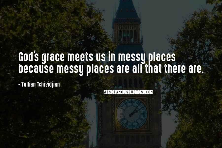 Tullian Tchividjian Quotes: God's grace meets us in messy places because messy places are all that there are.