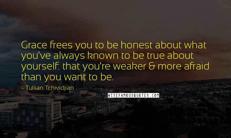 Tullian Tchividjian Quotes: Grace frees you to be honest about what you've always known to be true about yourself: that you're weaker & more afraid than you want to be.