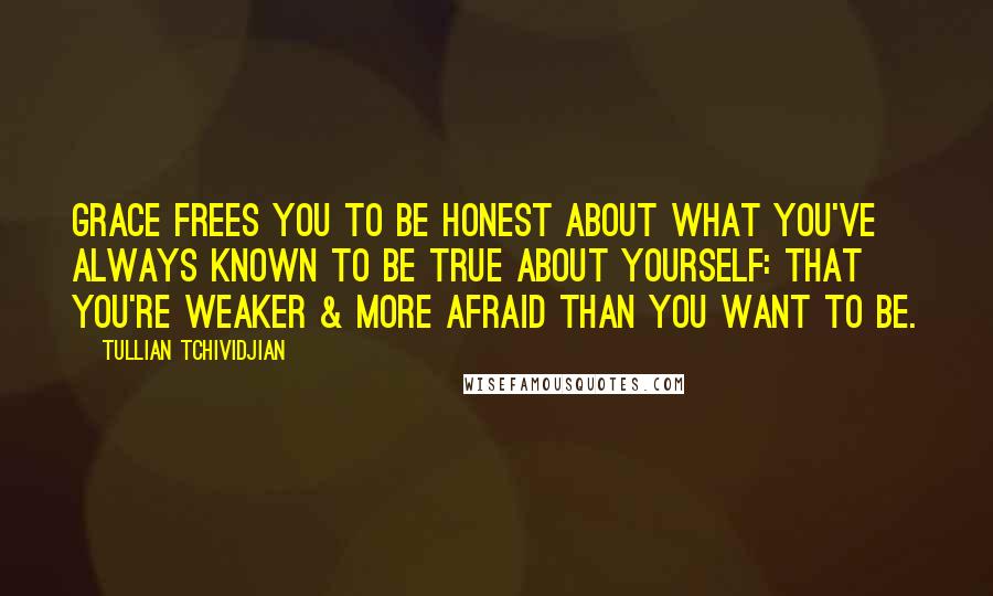 Tullian Tchividjian Quotes: Grace frees you to be honest about what you've always known to be true about yourself: that you're weaker & more afraid than you want to be.