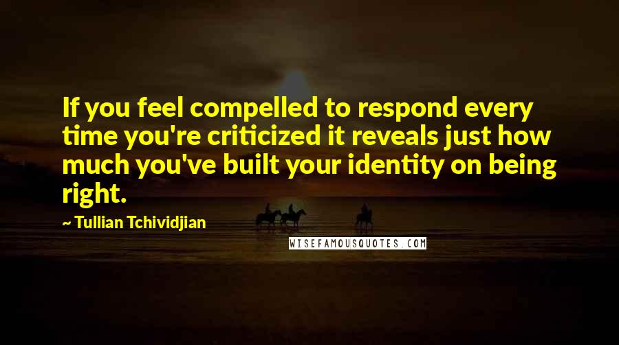 Tullian Tchividjian Quotes: If you feel compelled to respond every time you're criticized it reveals just how much you've built your identity on being right.