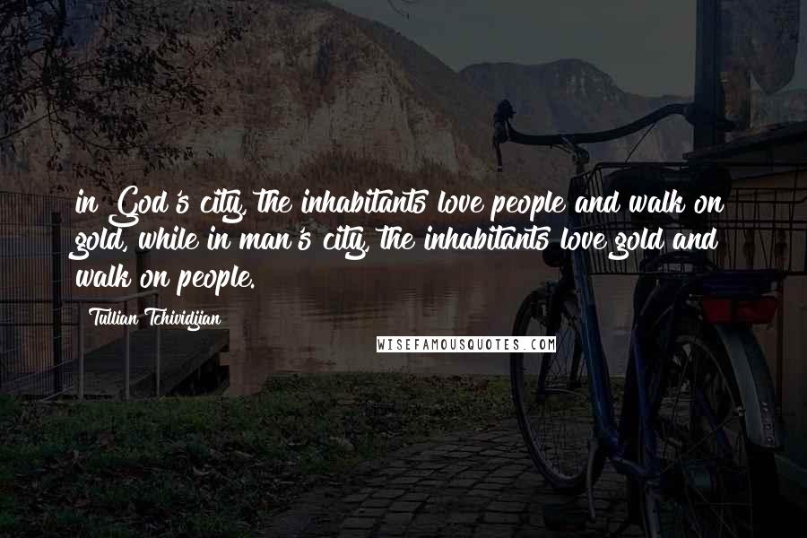 Tullian Tchividjian Quotes: in God's city, the inhabitants love people and walk on gold, while in man's city, the inhabitants love gold and walk on people.