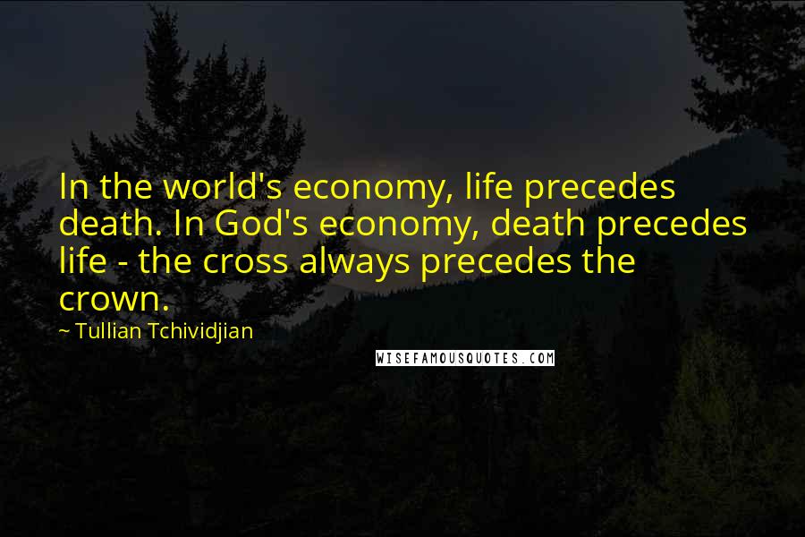 Tullian Tchividjian Quotes: In the world's economy, life precedes death. In God's economy, death precedes life - the cross always precedes the crown.