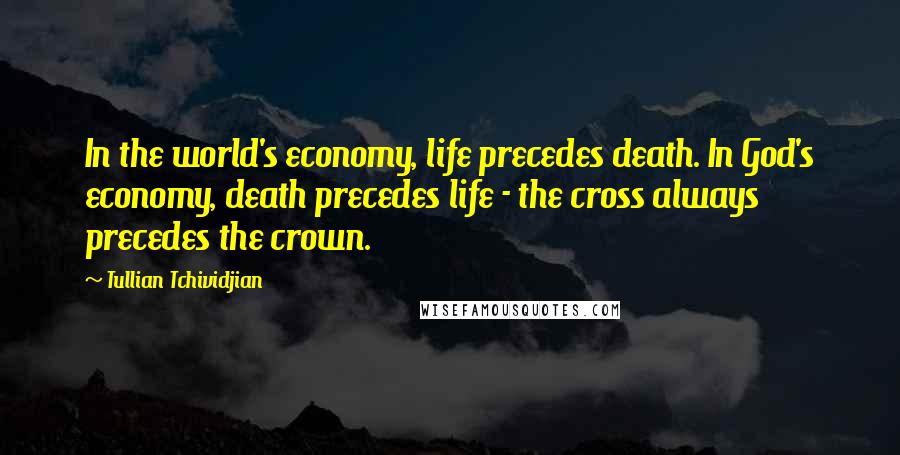 Tullian Tchividjian Quotes: In the world's economy, life precedes death. In God's economy, death precedes life - the cross always precedes the crown.