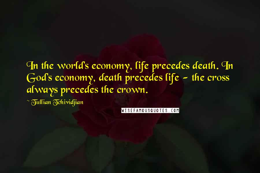 Tullian Tchividjian Quotes: In the world's economy, life precedes death. In God's economy, death precedes life - the cross always precedes the crown.