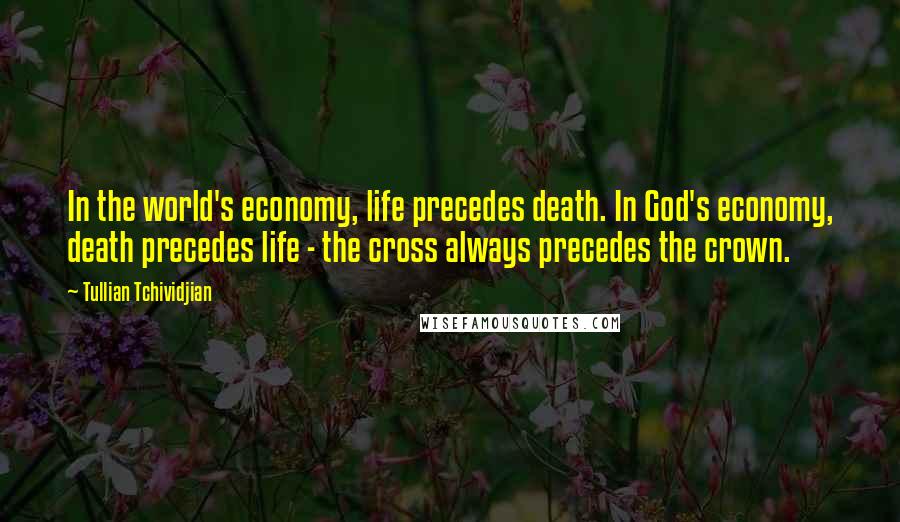 Tullian Tchividjian Quotes: In the world's economy, life precedes death. In God's economy, death precedes life - the cross always precedes the crown.