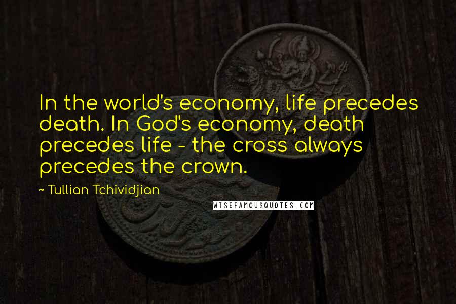 Tullian Tchividjian Quotes: In the world's economy, life precedes death. In God's economy, death precedes life - the cross always precedes the crown.