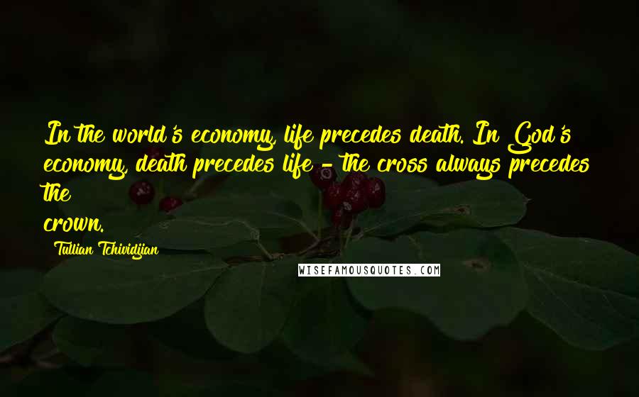 Tullian Tchividjian Quotes: In the world's economy, life precedes death. In God's economy, death precedes life - the cross always precedes the crown.