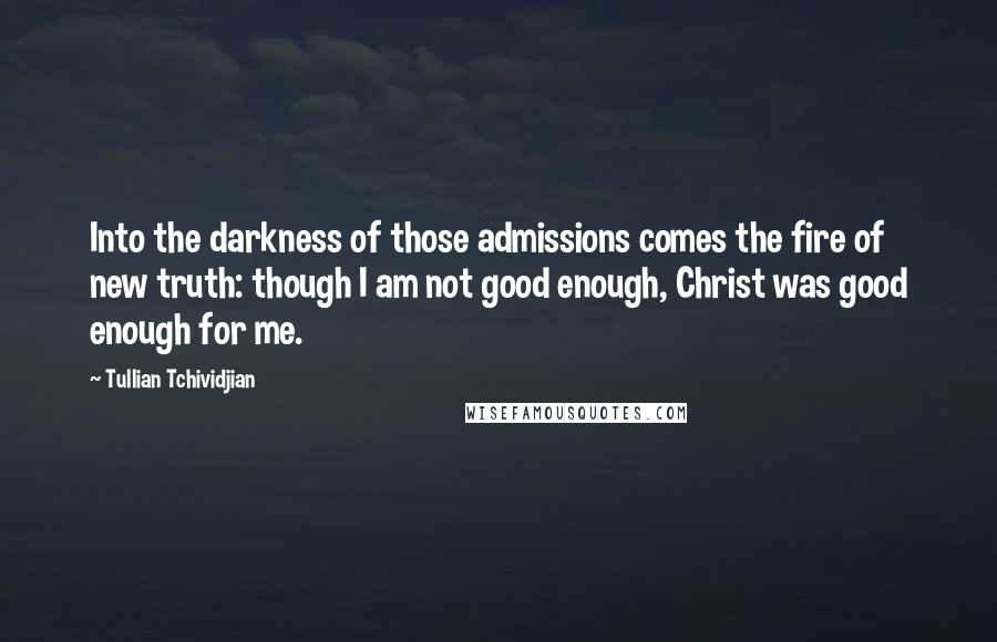 Tullian Tchividjian Quotes: Into the darkness of those admissions comes the fire of new truth: though I am not good enough, Christ was good enough for me.