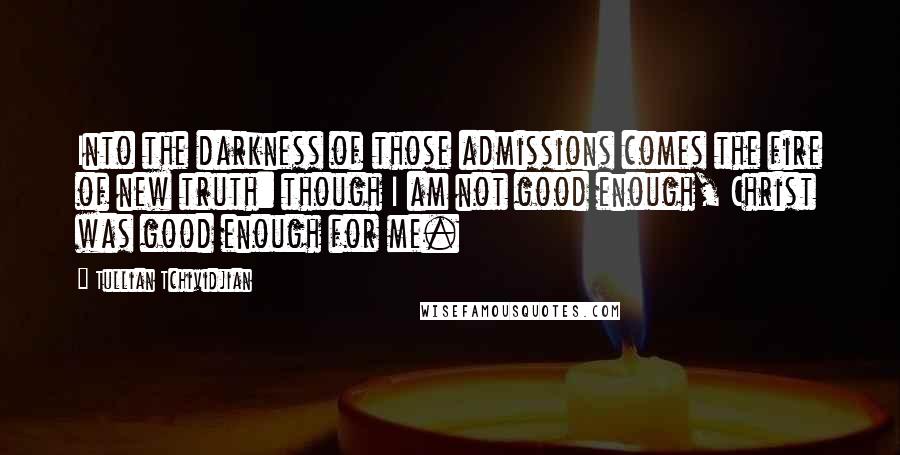 Tullian Tchividjian Quotes: Into the darkness of those admissions comes the fire of new truth: though I am not good enough, Christ was good enough for me.