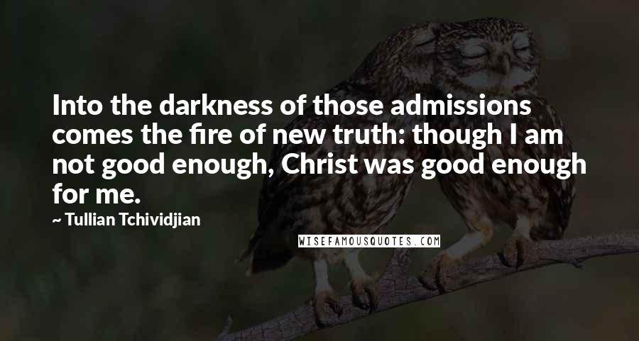 Tullian Tchividjian Quotes: Into the darkness of those admissions comes the fire of new truth: though I am not good enough, Christ was good enough for me.