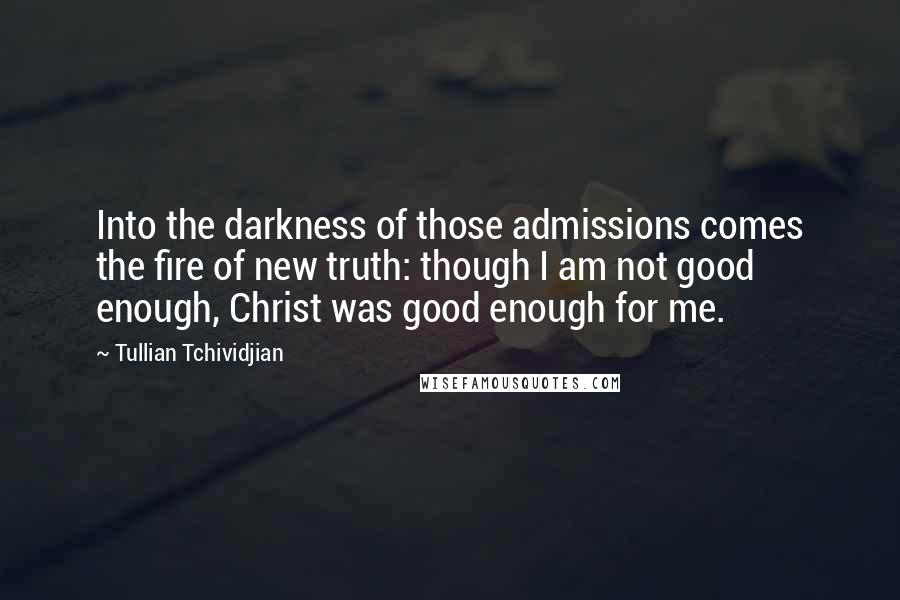 Tullian Tchividjian Quotes: Into the darkness of those admissions comes the fire of new truth: though I am not good enough, Christ was good enough for me.