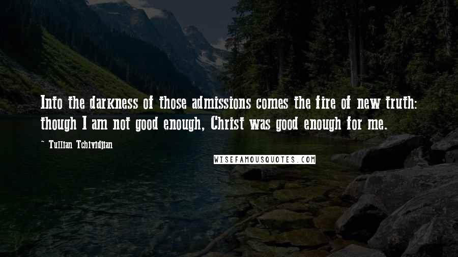 Tullian Tchividjian Quotes: Into the darkness of those admissions comes the fire of new truth: though I am not good enough, Christ was good enough for me.