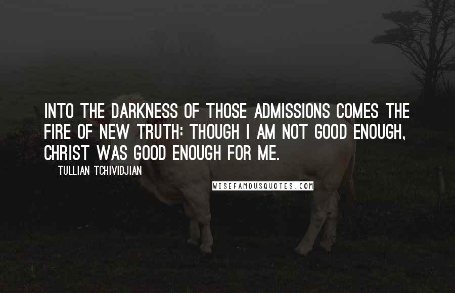 Tullian Tchividjian Quotes: Into the darkness of those admissions comes the fire of new truth: though I am not good enough, Christ was good enough for me.