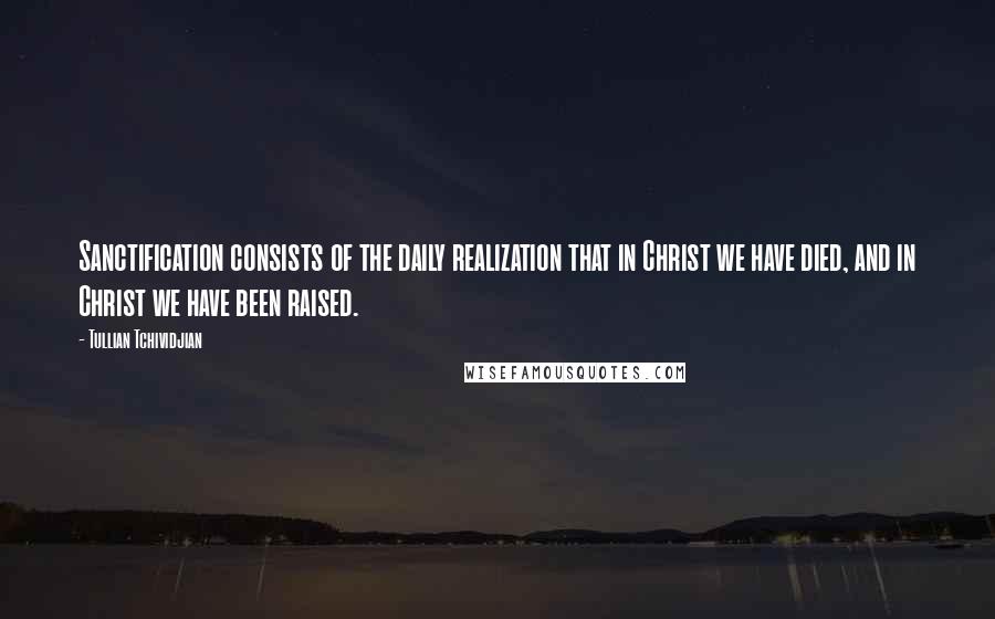 Tullian Tchividjian Quotes: Sanctification consists of the daily realization that in Christ we have died, and in Christ we have been raised.