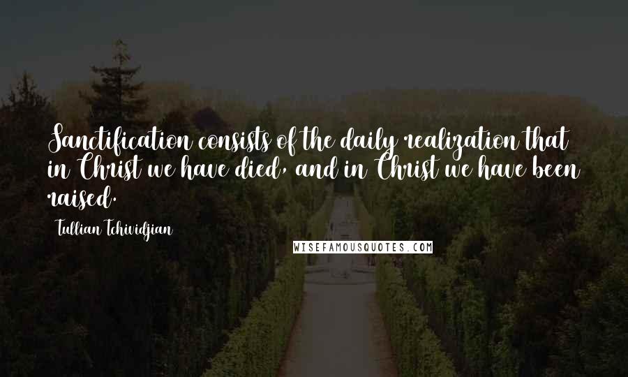 Tullian Tchividjian Quotes: Sanctification consists of the daily realization that in Christ we have died, and in Christ we have been raised.