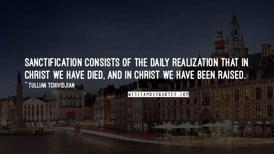 Tullian Tchividjian Quotes: Sanctification consists of the daily realization that in Christ we have died, and in Christ we have been raised.