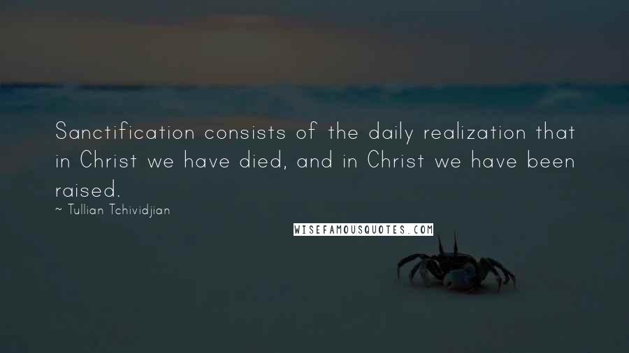 Tullian Tchividjian Quotes: Sanctification consists of the daily realization that in Christ we have died, and in Christ we have been raised.