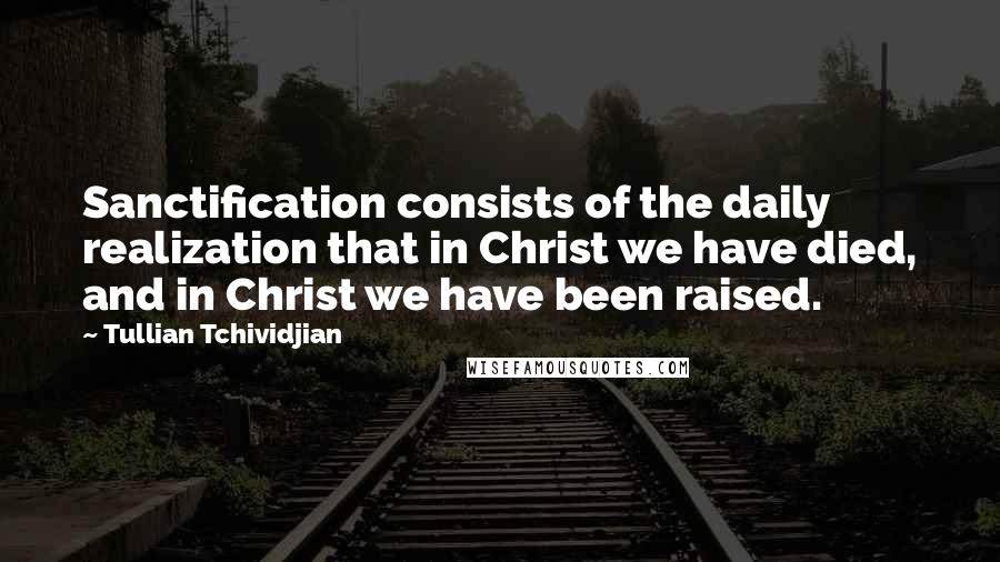 Tullian Tchividjian Quotes: Sanctification consists of the daily realization that in Christ we have died, and in Christ we have been raised.