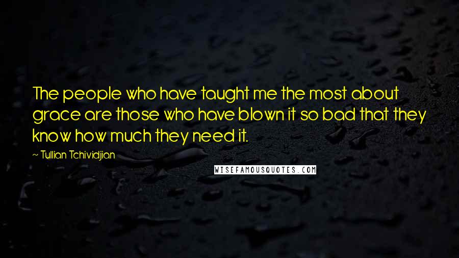 Tullian Tchividjian Quotes: The people who have taught me the most about grace are those who have blown it so bad that they know how much they need it.