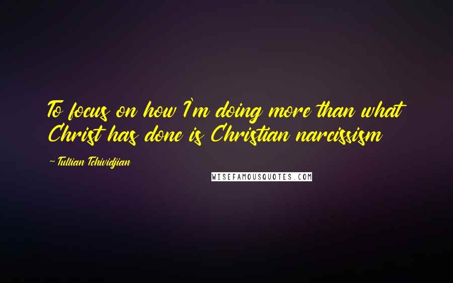 Tullian Tchividjian Quotes: To focus on how I'm doing more than what Christ has done is Christian narcissism